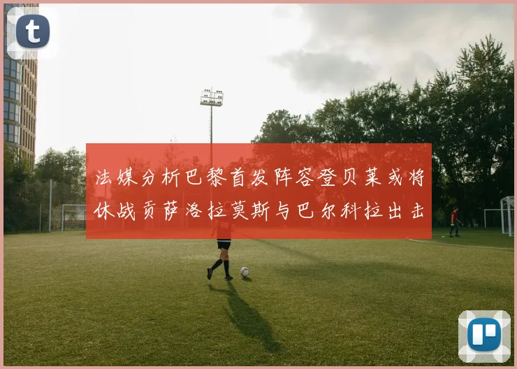 法媒分析巴黎首发阵容登贝莱或将休战贡萨洛拉莫斯与巴尔科拉出击