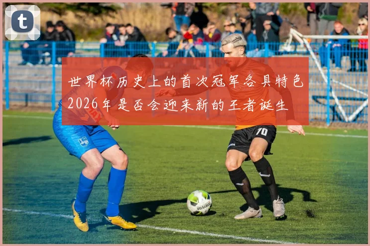 世界杯历史上的首次冠军各具特色2026年是否会迎来新的王者诞生