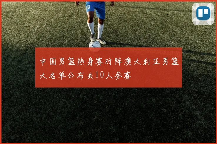 中国男篮热身赛对阵澳大利亚男篮大名单公布共10人参赛