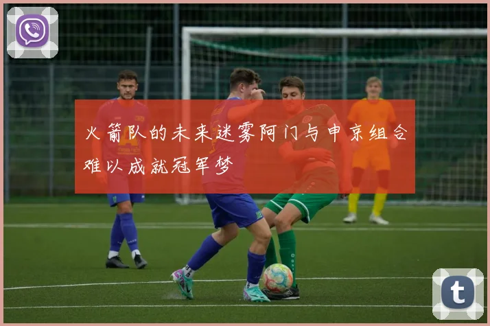 火箭队的未来迷雾阿门与申京组合难以成就冠军梦