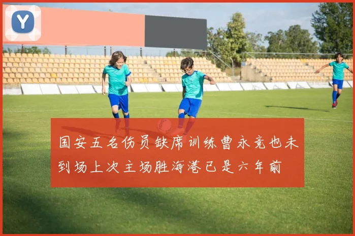国安五名伤员缺席训练曹永竞也未到场上次主场胜海港已是六年前