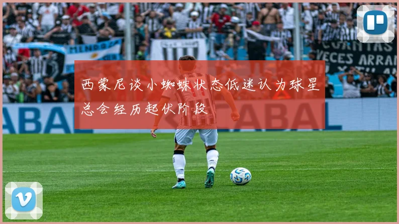 西蒙尼谈小蜘蛛状态低迷认为球星总会经历起伏阶段