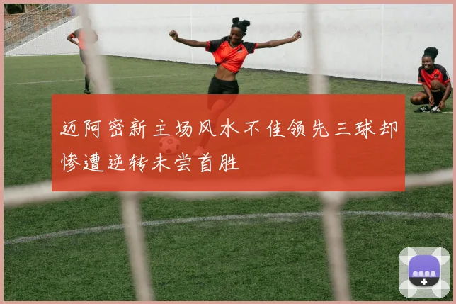 迈阿密新主场风水不佳领先三球却惨遭逆转未尝首胜