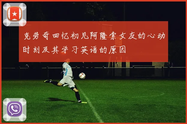 克劳奇回忆初见阿隆索女友的心动时刻及其学习英语的原因