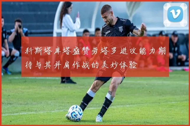 科斯塔库塔盛赞劳塔罗进攻能力期待与其并肩作战的美妙体验