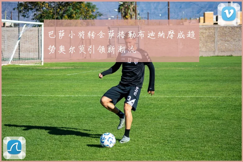 巴萨小将转会萨格勒布迪纳摩成趋势奥尔莫引领新潮流