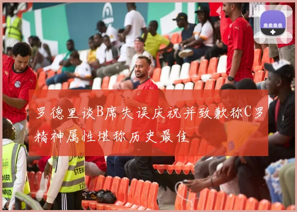 罗德里谈B席失误庆祝并致歉称C罗精神属性堪称历史最佳