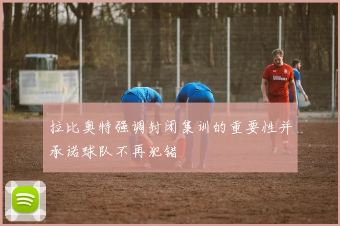 拉比奥特强调封闭集训的重要性并承诺球队不再犯错