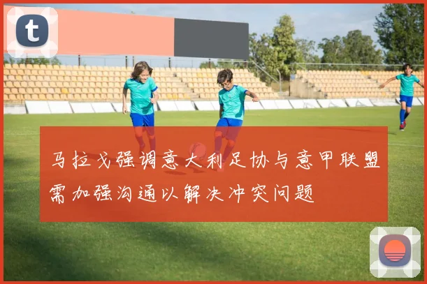 马拉戈强调意大利足协与意甲联盟需加强沟通以解决冲突问题