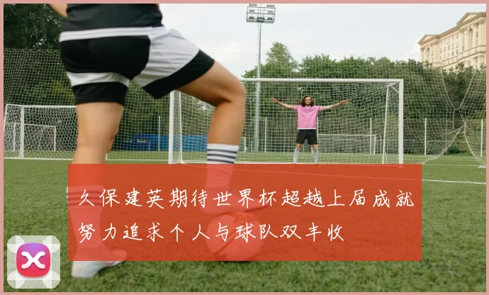 久保建英期待世界杯超越上届成就努力追求个人与球队双丰收