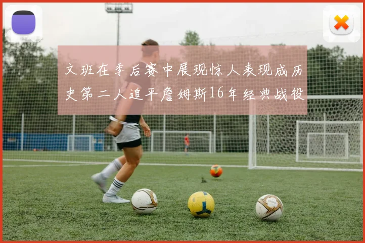 文班在季后赛中展现惊人表现成历史第二人追平詹姆斯16年经典战役记录