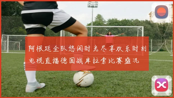 阿根廷全队悠闲时光尽享欢乐时刻电视直播德国战库拉索比赛盛况