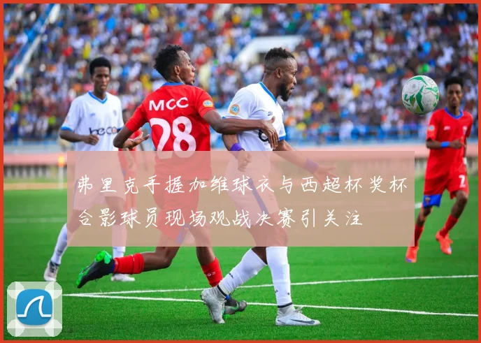 弗里克手握加维球衣与西超杯奖杯合影球员现场观战决赛引关注